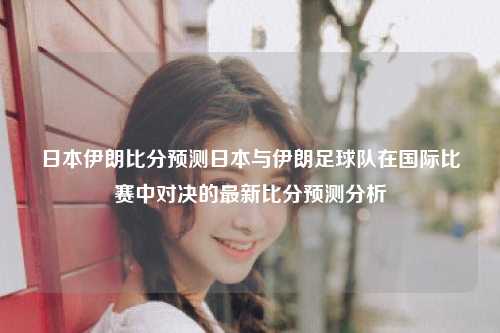 日本伊朗比分预测日本与伊朗足球队在国际比赛中对决的最新比分预测分析