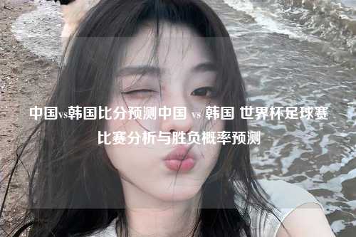 中国vs韩国比分预测中国 vs 韩国 世界杯足球赛比赛分析与胜负概率预测