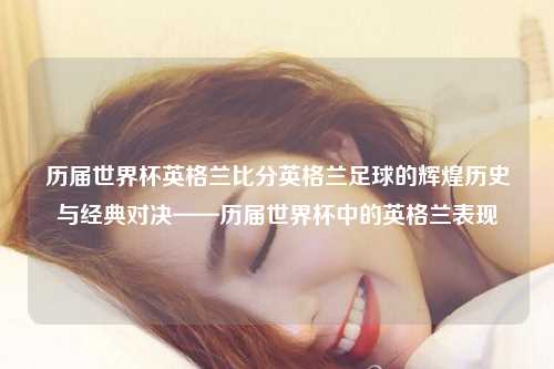 历届世界杯英格兰比分英格兰足球的辉煌历史与经典对决——历届世界杯中的英格兰表现