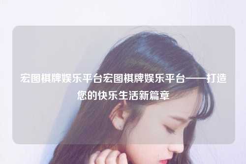 宏图棋牌娱乐平台宏图棋牌娱乐平台——打造您的快乐生活新篇章