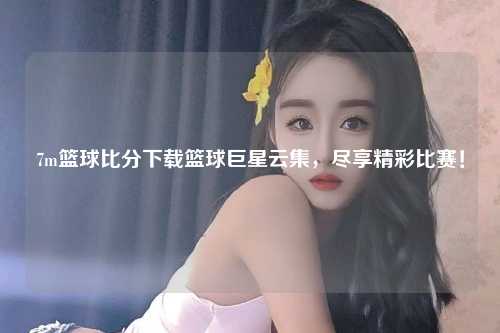 7m篮球比分下载篮球巨星云集，尽享精彩比赛！