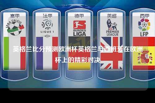 英格兰比分预测欧洲杯英格兰与西班牙在欧洲杯上的精彩对决