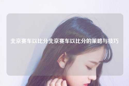 北京赛车以比分北京赛车以比分的策略与技巧