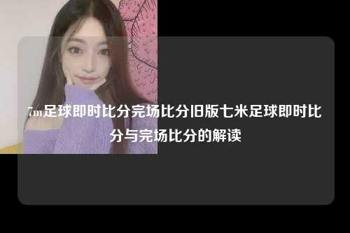 7m足球即时比分完场比分旧版七米足球即时比分与完场比分的解读