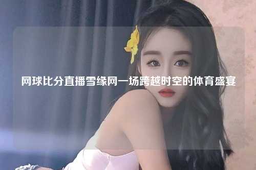 网球比分直播雪缘网一场跨越时空的体育盛宴