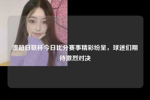 澳超日联杯今日比分赛事精彩纷呈，球迷们期待激烈对决