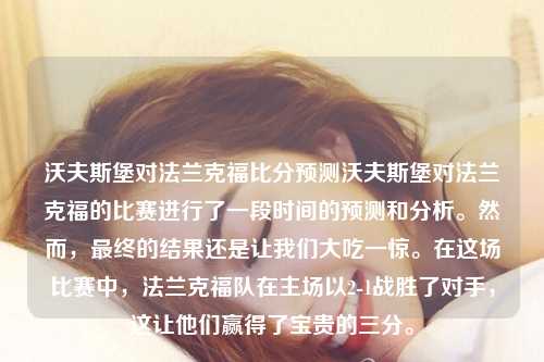 沃夫斯堡对法兰克福比分预测沃夫斯堡对法兰克福的比赛进行了一段时间的预测和分析。然而，最终的结果还是让我们大吃一惊。在这场比赛中，法兰克福队在主场以2-1战胜了对手，这让他们赢得了宝贵的三分。