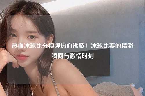 热血冰球比分视频热血沸腾！冰球比赛的精彩瞬间与激情时刻