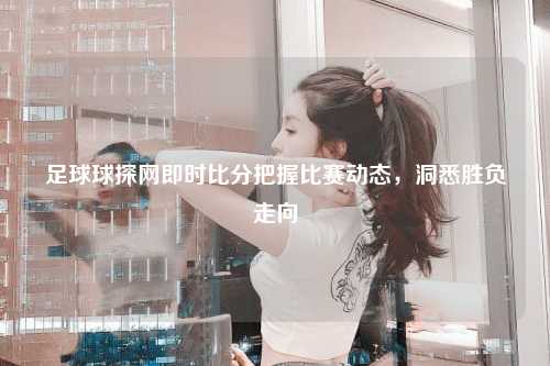 足球球探网即时比分把握比赛动态，洞悉胜负走向