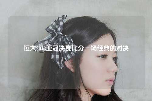 恒大2013亚冠决赛比分一场经典的对决