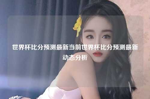 世界杯比分预测最新当前世界杯比分预测最新动态分析