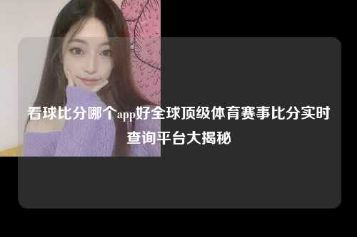 看球比分哪个app好全球顶级体育赛事比分实时查询平台大揭秘