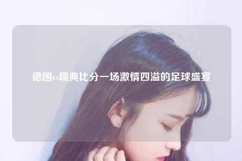 德国vs瑞典比分一场激情四溢的足球盛宴