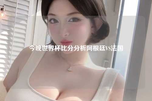 今晚世界杯比分分析阿根廷VS法国
