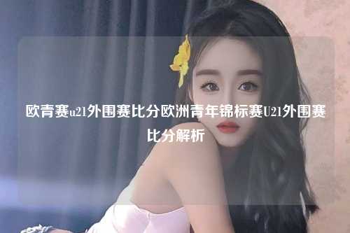 欧青赛u21外围赛比分欧洲青年锦标赛U21外围赛比分解析