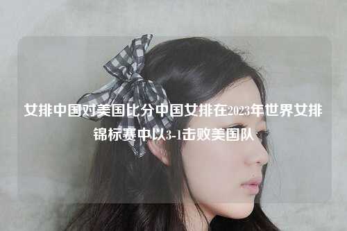 女排中国对美国比分中国女排在2023年世界女排锦标赛中以3-1击败美国队