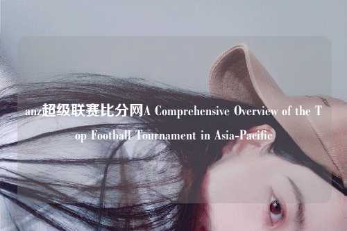 anz超级联赛比分网A Comprehensive Overview of the Top Football Tournament in Asia-Pacific