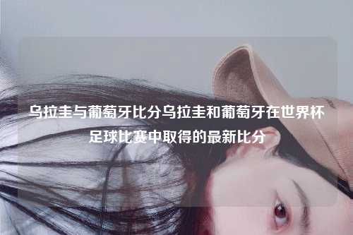 乌拉圭与葡萄牙比分乌拉圭和葡萄牙在世界杯足球比赛中取得的最新比分