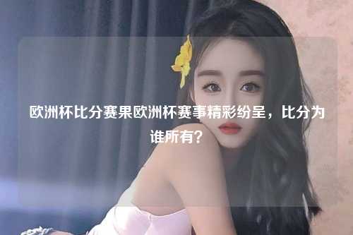 欧洲杯比分赛果欧洲杯赛事精彩纷呈，比分为谁所有？