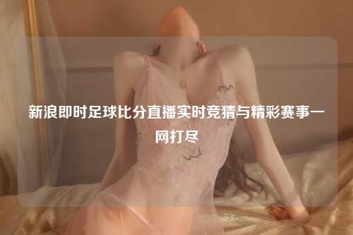 新浪即时足球比分直播实时竞猜与精彩赛事一网打尽