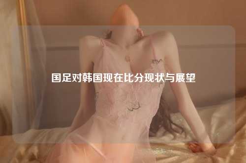 国足对韩国现在比分现状与展望
