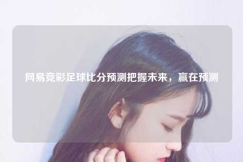 网易竞彩足球比分预测把握未来，赢在预测