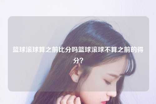 篮球滚球算之前比分吗篮球滚球不算之前的得分？