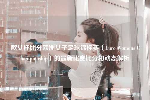 欧女杯比分欧洲女子足球锦标赛（Euro Womens Championship）的最新比赛比分和动态解析