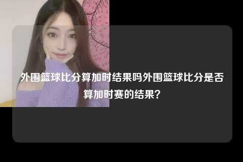 外围篮球比分算加时结果吗外围篮球比分是否算加时赛的结果？