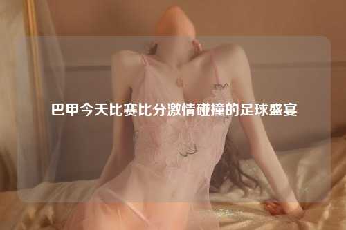 巴甲今天比赛比分激情碰撞的足球盛宴