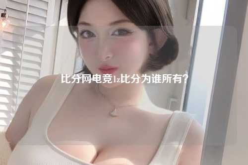 比分网电竞1z比分为谁所有？