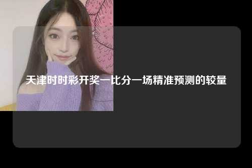 天津时时彩开奖一比分一场精准预测的较量