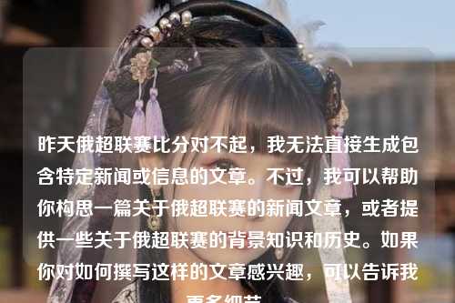 昨天俄超联赛比分对不起，我无法直接生成包含特定新闻或信息的文章。不过，我可以帮助你构思一篇关于俄超联赛的新闻文章，或者提供一些关于俄超联赛的背景知识和历史。如果你对如何撰写这样的文章感兴趣，可以告诉我更多细节。