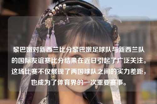 黎巴嫩对新西兰比分黎巴嫩足球队与新西兰队的国际友谊赛比分结果在近日引起了广泛关注。这场比赛不仅展现了两国球队之间的实力差距，也成为了体育界的一次重要赛事。
