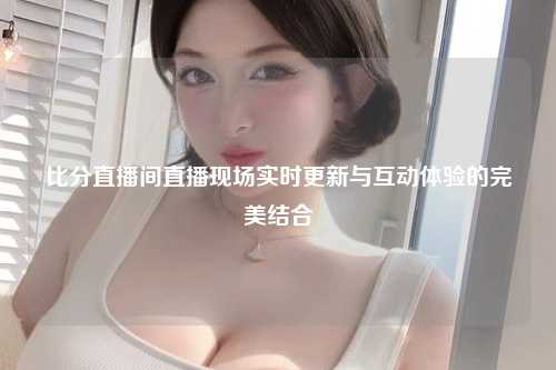 比分直播间直播现场实时更新与互动体验的完美结合