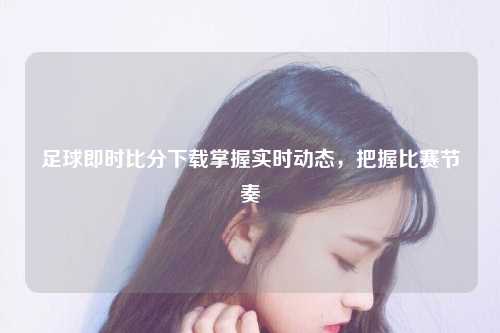 足球即时比分下载掌握实时动态，把握比赛节奏