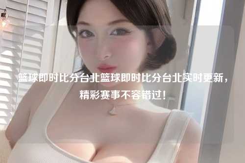 篮球即时比分台北篮球即时比分台北实时更新，精彩赛事不容错过！
