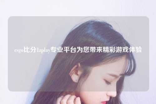 csgo比分1zplay专业平台为您带来精彩游戏体验