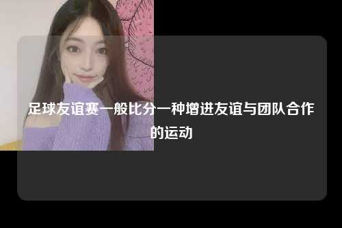 足球友谊赛一般比分一种增进友谊与团队合作的运动