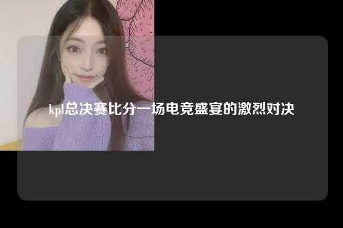 kpl总决赛比分一场电竞盛宴的激烈对决